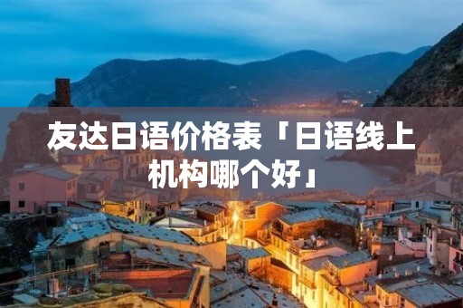 友达日语价格表「日语线上机构哪个好」 友达日语价格表「日语线上机构哪个好」