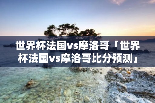 世界杯法国vs摩洛哥「世界杯法国vs摩洛哥比分预测」