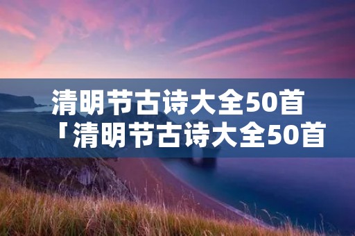 清明节古诗大全50首「清明节古诗大全50首图片」