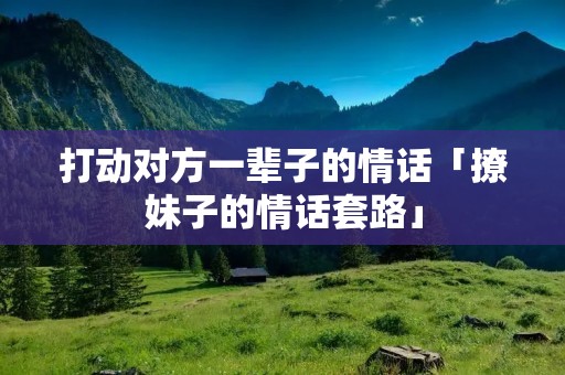 打动对方一辈子的情话「撩妹子的情话套路」