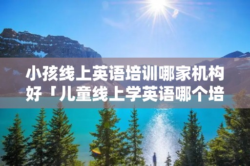 小孩线上英语培训哪家机构好「儿童线上学英语哪个培训机构最好」 小孩线上英语培训哪家机构好「儿童线上学英语哪个培训机构最好」