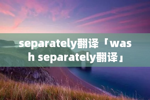 separately翻译「wash separately翻译」 separately翻译「wash separately翻译」