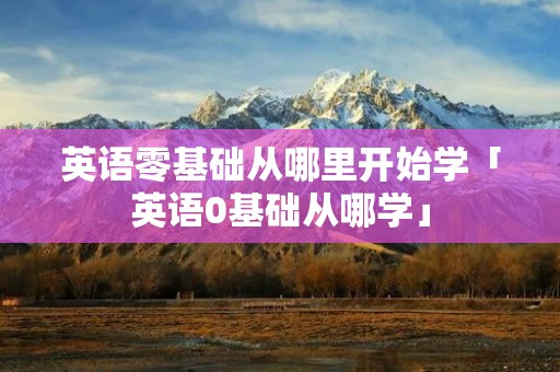 英语零基础从哪里开始学「英语0基础从哪学」