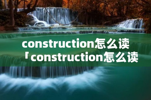 construction怎么读「construction怎么读英语发音」