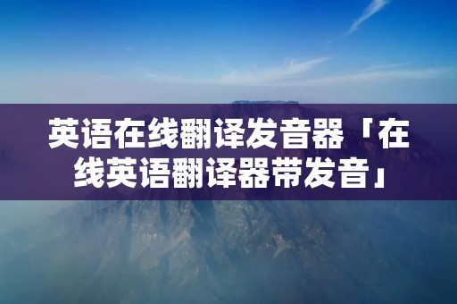 英语在线翻译发音器「在线英语翻译器带发音」