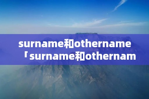 surname和othername「surname和othername怎么填」 surname和othername「surname和othername怎么填」