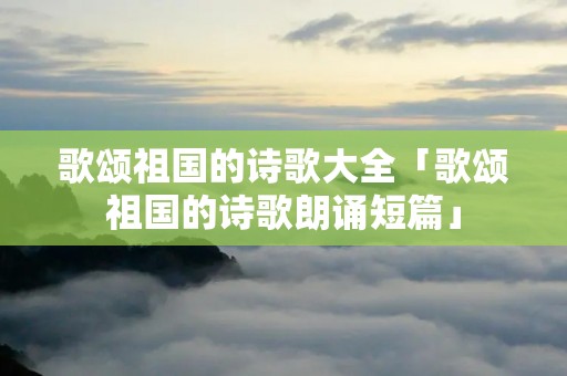 歌颂祖国的诗歌大全「歌颂祖国的诗歌朗诵短篇」