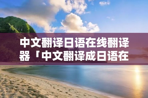 中文翻译日语在线翻译器「中文翻译成日语在线翻译」 中文翻译日语在线翻译器「中文翻译成日语在线翻译」