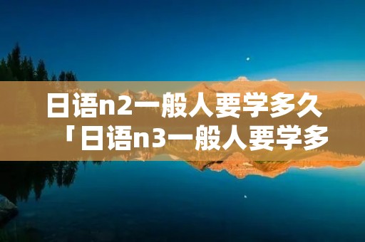 日语n2一般人要学多久「日语n3一般人要学多久」
