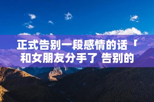 正式告别一段感情的话「和女朋友分手了 告别的话」