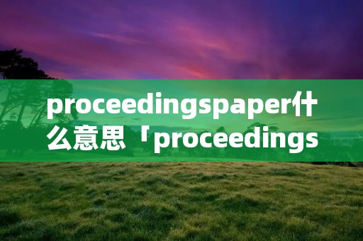 proceedingspaper什么意思「proceedings是什么期刊」