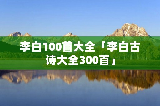 李白100首大全「李白古诗大全300首」