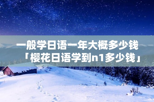 一般学日语一年大概多少钱「樱花日语学到n1多少钱」