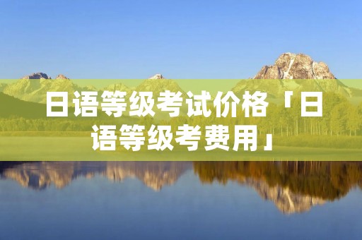 日语等级考试价格「日语等级考费用」