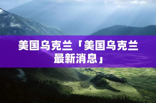 美国乌克兰「美国乌克兰最新消息」