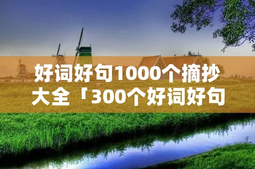 好词好句1000个摘抄大全「300个好词好句好段摘抄大全」 好词好句1000个摘抄大全「300个好词好句好段摘抄大全」