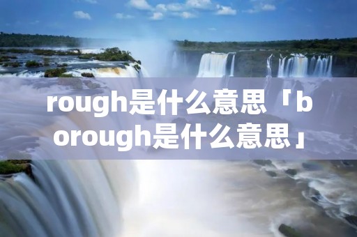 rough是什么意思「borough是什么意思」 rough是什么意思「borough是什么意思」
