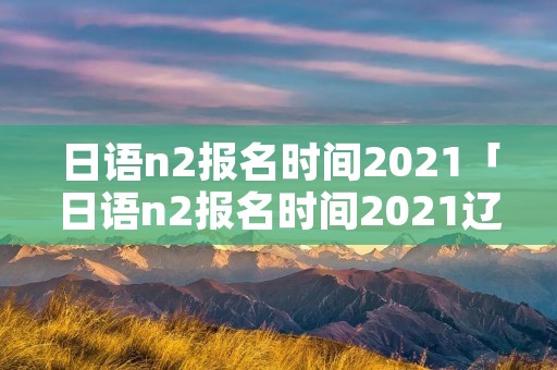 日语n2报名时间2021「日语n2报名时间2021辽宁」 日语n2报名时间2021「日语n2报名时间2021辽宁」
