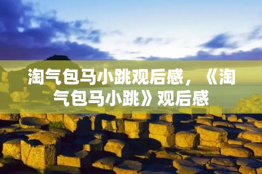 淘气包马小跳观后感,《淘气包马小跳》观后感 淘气包马小跳观后感,《淘气包马小跳》观后感