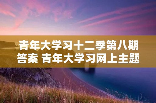 青年大学习十二季第八期答案 青年大学习网上主题团课第三季答案 青年大学习十二季第八期答案 青年大学习网上主题团课第三季答案