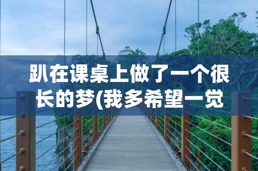 趴在课桌上做了一个很长的梦(我多希望一觉醒来是在高中的课桌上……完整版是什么了) 趴在课桌上做了一个很长的梦(我多希望一觉醒来是在高中的课桌上……完整版是什么了)