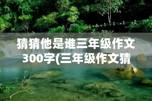 猜猜他是谁三年级作文300字(三年级作文猜猜他是谁300字范文10篇) 猜猜他是谁三年级作文300字(三年级作文猜猜他是谁300字范文10篇)