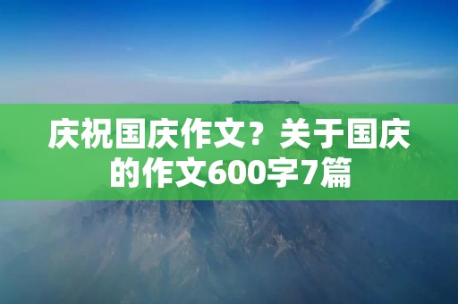 庆祝国庆作文?关于国庆的作文600字7篇 庆祝国庆作文?关于国庆的作文600字7篇