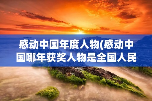 感动中国年度人物(感动中国哪年获奖人物是全国人民) 感动中国年度人物(感动中国哪年获奖人物是全国人民)