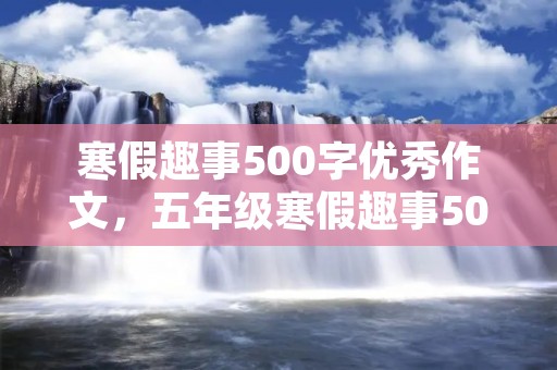 寒假趣事500字优秀作文,五年级寒假趣事500字优秀作文【六篇】 寒假趣事500字优秀作文,五年级寒假趣事500字优秀作文【六篇】