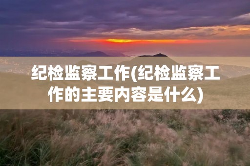 纪检监察工作(纪检监察工作的主要内容是什么) 纪检监察工作(纪检监察工作的主要内容是什么)
