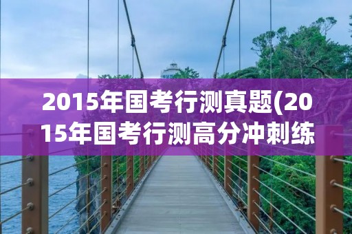 2015年国考行测真题(2015年国考行测高分冲刺练习题资料分析) 2015年国考行测真题(2015年国考行测高分冲刺练习题资料分析)