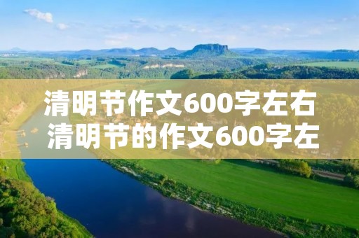 清明节作文600字左右 清明节的作文600字左右2021 清明节作文600字左右 清明节的作文600字左右2021