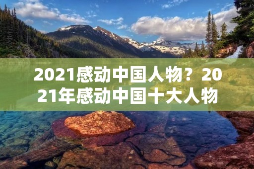 2021感动中国人物?2021年感动中国十大人物 2021感动中国人物?2021年感动中国十大人物