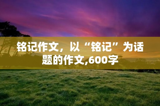 铭记作文,以“铭记”为话题的作文,600字 铭记作文,以“铭记”为话题的作文,600字