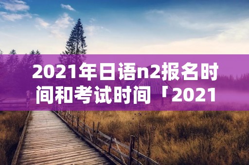 2021年日语n2报名时间和考试时间「2021年日语n2报名及考试时间」