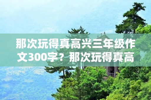 那次玩得真高兴三年级作文300字?那次玩得真高兴满分作文300字10篇 那次玩得真高兴三年级作文300字?那次玩得真高兴满分作文300字10篇