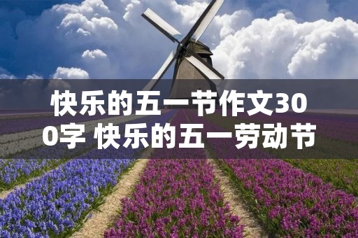 快乐的五一节作文300字 快乐的五一劳动节作文300字 快乐的五一节作文300字 快乐的五一劳动节作文300字