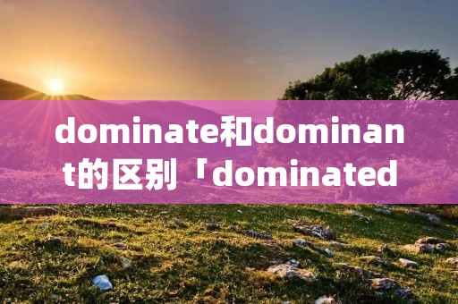 dominate和dominant的区别「dominated和dominating的区别」 dominate和dominant的区别「dominated和dominating的区别」