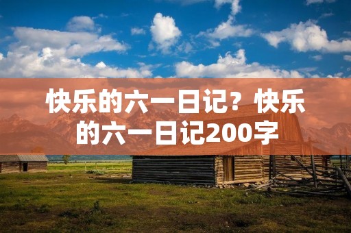 快乐的六一日记?快乐的六一日记200字 快乐的六一日记?快乐的六一日记200字