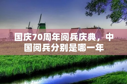 国庆70周年阅兵庆典,中国阅兵分别是哪一年 国庆70周年阅兵庆典,中国阅兵分别是哪一年