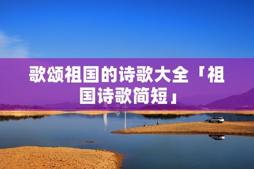 歌颂祖国的诗歌大全「祖国诗歌简短」