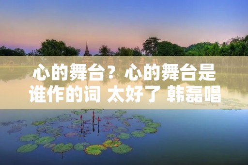 心的舞台?心的舞台是谁作的词 太好了 韩磊唱的 心的舞台?心的舞台是谁作的词 太好了 韩磊唱的