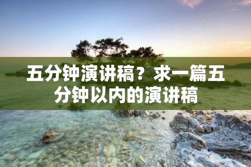 五分钟演讲稿?求一篇五分钟以内的演讲稿 五分钟演讲稿?求一篇五分钟以内的演讲稿