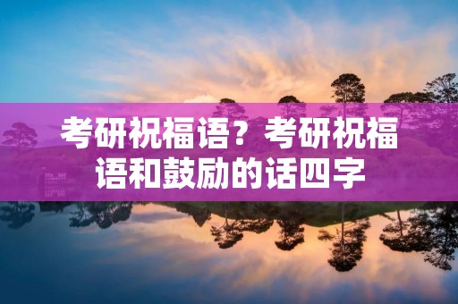 考研祝福语?考研祝福语和鼓励的话四字 考研祝福语?考研祝福语和鼓励的话四字
