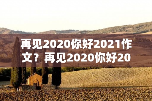 再见2020你好2021作文?再见2020你好2021作文800字 再见2020你好2021作文?再见2020你好2021作文800字