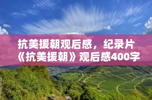 抗美援朝观后感,纪录片《抗美援朝》观后感400字 抗美援朝观后感,纪录片《抗美援朝》观后感400字