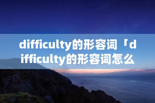 difficulty的形容词「difficulty的形容词怎么写」