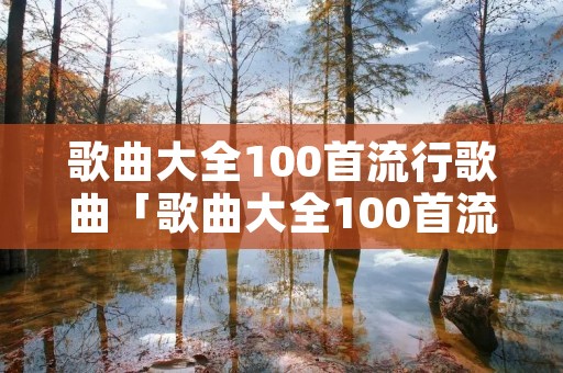 歌曲大全100首流行歌曲「歌曲大全100首流行歌曲名单」