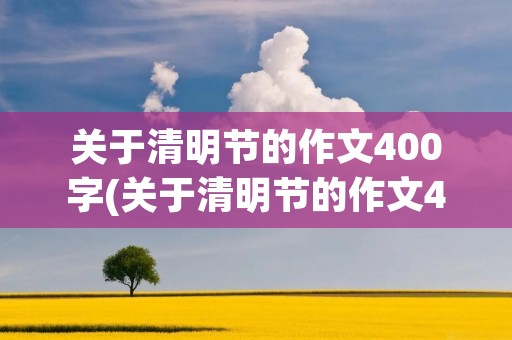 关于清明节的作文400字(关于清明节的作文400字精选)