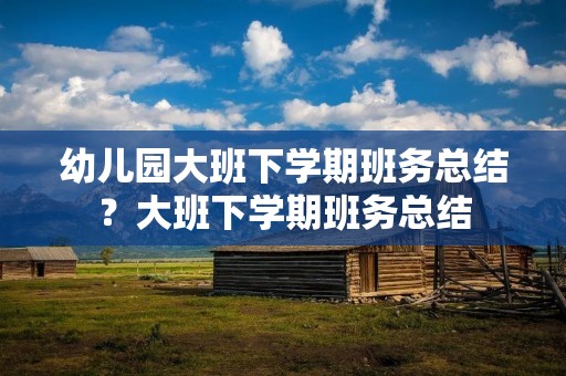 幼儿园大班下学期班务总结?大班下学期班务总结 幼儿园大班下学期班务总结?大班下学期班务总结